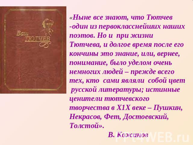 «Ныне все знают, что Тютчев -один из первокласснейших наших поэтов. Но и при жизни Тютчева, и долгое время после его кончины это знание, или, вернее, понимание, было уделом очень немногих людей – прежде всего тех, кто сами являли собой цвет русской …