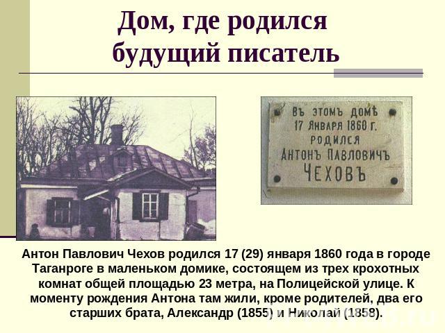 Дом, где родился будущий писатель Антон Павлович Чехов родился 17 (29) января 1860 года в городе Таганроге в маленьком домике, состоящем из трех крохотных комнат общей площадью 23 метра, на Полицейской улице. К моменту рождения Антона там жили, кром…