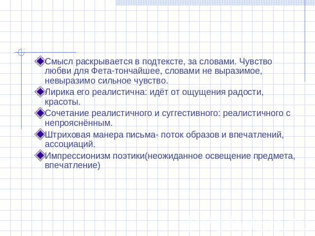 Смысл раскрывается в подтексте, за словами. Чувство любви для Фета-тончайшее, словами не выразимое, невыразимо сильное чувство.Лирика его реалистична: идёт от ощущения радости, красоты.Сочетание реалистичного и суггестивного: реалистичного с непрояс…