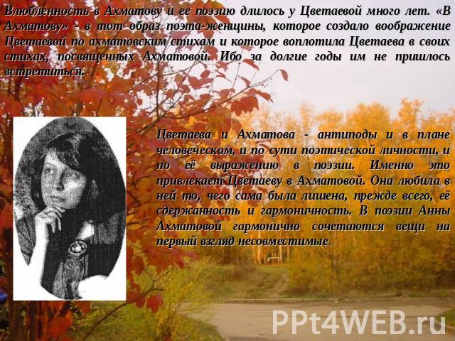 Влюбленность в Ахматову и ее поэзию длилось у Цветаевой много лет. «В Ахматову» - в тот образ поэта-женщины, которое создало воображение Цветаевой по ахматовским стихам и которое воплотила Цветаева в своих стихах, посвященных Ахматовой. Ибо за долги…