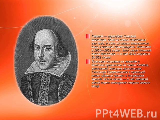 Гамлет — трагедия Уильяма Шекспира, одна из самых известных его пьес, и одна из самых знаменитых пьес в мировой драматургии. Написана в 1600—1601 годах. Это самая длинная пьеса Шекспира — в ней 4042 строки и 29 551 слово.Трагедия основана на легенде…