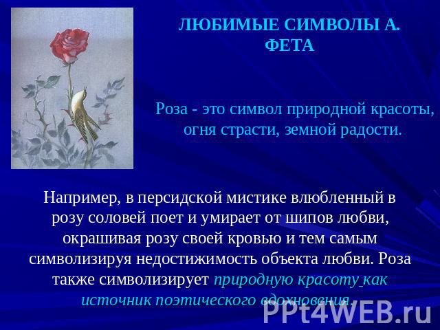 ЛЮБИМЫЕ СИМВОЛЫ А. ФЕТА Роза - это символ природной красоты, огня страсти, земной радости. Например, в персидской мистике влюбленный в розу соловей поет и умирает от шипов любви, окрашивая розу своей кровью и тем самым символизируя недостижимость об…