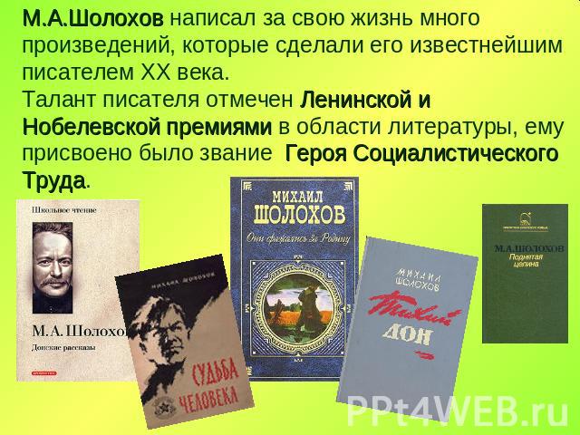 М.А.Шолохов написал за свою жизнь много произведений, которые сделали его известнейшим писателем ХХ века. Талант писателя отмечен Ленинской и Нобелевской премиями в области литературы, ему присвоено было звание Героя Социалистического Труда.