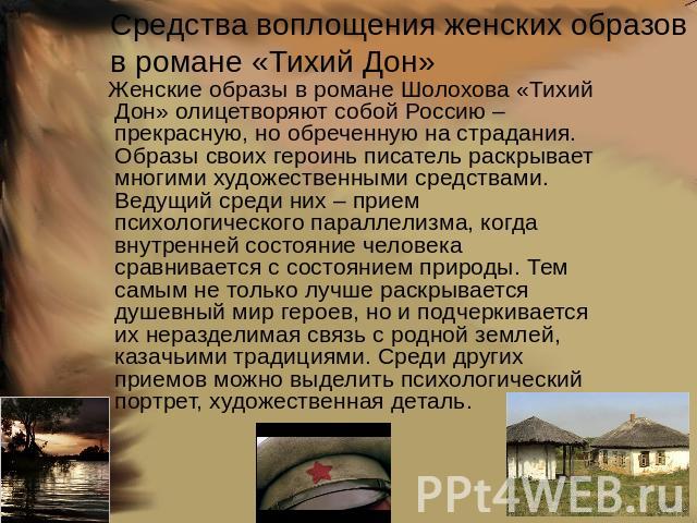 Средства воплощения женских образов в романе «Тихий Дон» Женские образы в романе Шолохова «Тихий Дон» олицетворяют собой Россию – прекрасную, но обреченную на страдания.Образы своих героинь писатель раскрывает многими художественными средствами. Вед…