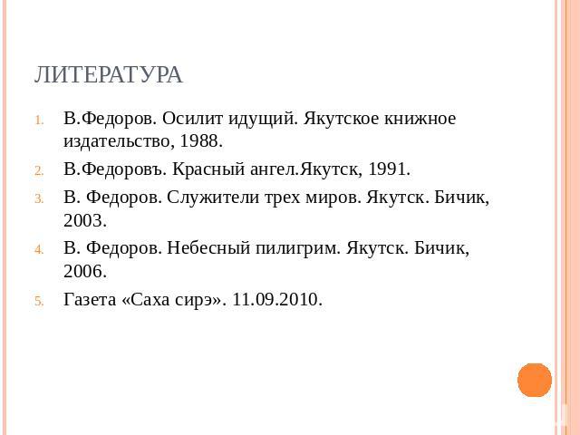 литература В.Федоров. Осилит идущий. Якутское книжное издательство, 1988.В.Федоровъ. Красный ангел.Якутск, 1991.В. Федоров. Служители трех миров. Якутск. Бичик, 2003.В. Федоров. Небесный пилигрим. Якутск. Бичик, 2006.Газета «Саха сирэ». 11.09.2010.