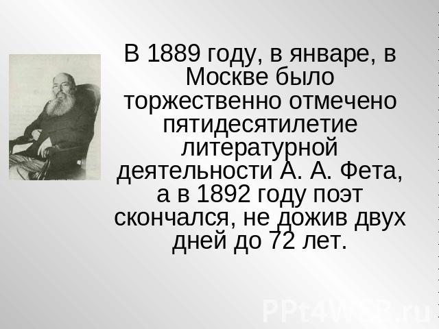 В 1889 году, в январе, в Москве было торжественно отмечено пятидесятилетие литературной деятельности А. А. Фета, а в 1892 году поэт скончался, не дожив двух дней до 72 лет.