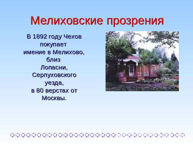 Мелиховские прозрения В 1892 году Чехов покупает имение в Мелихово, близ Лопасни, Серпуховского уезда,в 80 верстах от Москвы.
