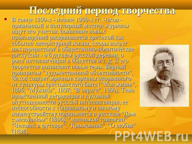 Последний период творчества В конце 1890-х - начале 1900-х гг. Чехов - признанный и популярный мастер: журналы ищут его участия, появление новых произведений расценивается критикой как событие литературной жизни, споры вокруг них перерастают в общес…