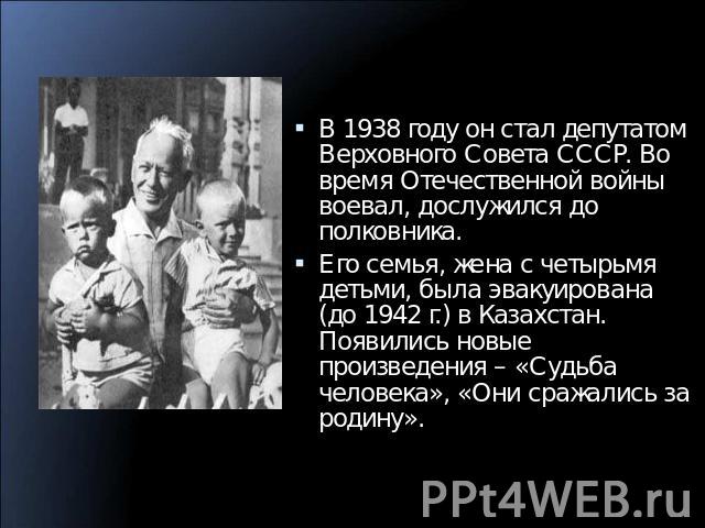 В 1938 году он стал депутатом Верховного Совета СССР. Во время Отечественной войны воевал, дослужился до полковника.Его семья, жена с четырьмя детьми, была эвакуирована (до 1942 г.) в Казахстан. Появились новые произведения – «Судьба человека», «Они…