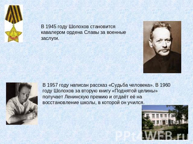В 1945 году Шолохов становится кавалером ордена Славы за военные заслуги. В 1957 году написан рассказ «Судьба человека». В 1960 году Шолохов за вторую книгу «Поднятой целины» получает Ленинскую премию и отдаёт её на восстановление школы, в которой о…