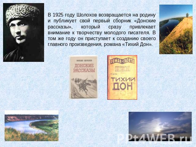 В 1925 году Шолохов возвращается на родину и публикует свой первый сборник «Донские рассказы», который сразу привлекает внимание к творчеству молодого писателя. В том же году он приступает к созданию своего главного произведения, романа «Тихий Дон».