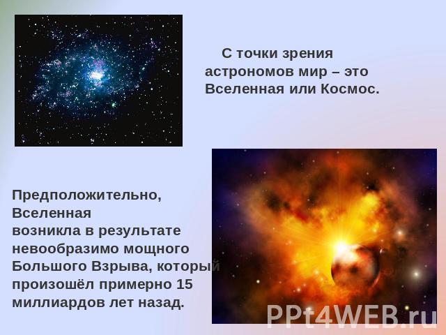 С точки зрения астрономов мир – это Вселенная или Космос.Предположительно, Вселенная возникла в результате невообразимо мощного Большого Взрыва, который произошёл примерно 15 миллиардов лет назад.