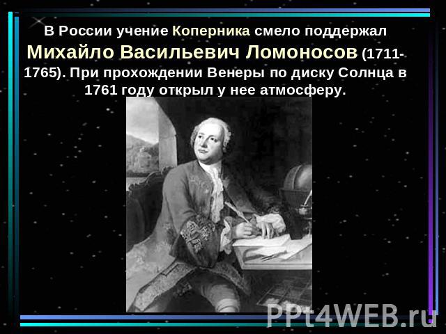 В России учение Коперника смело поддержал Михайло Васильевич Ломоносов (1711-1765). При прохождении Венеры по диску Солнца в 1761 году открыл у нее атмосферу.
