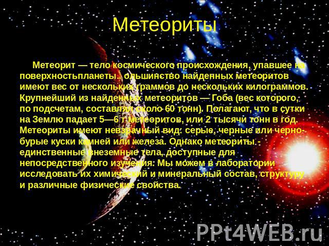 Метеориты Метеорит — тело космического происхождения, упавшее на поверхностьпланеты.. ольшинство найденных метеоритов имеют вес от нескольких граммов до нескольких килограммов. Крупнейший из найденных метеоритов — Гоба (вес которого, по подсчетам, с…