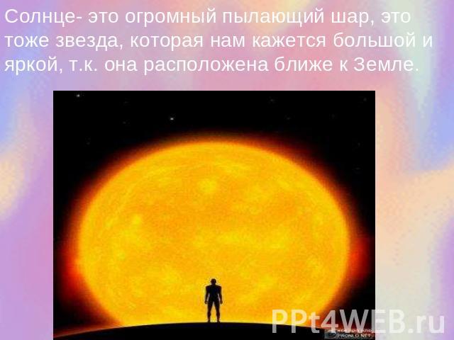 Солнце- это огромный пылающий шар, это тоже звезда, которая нам кажется большой и яркой, т.к. она расположена ближе к Земле.