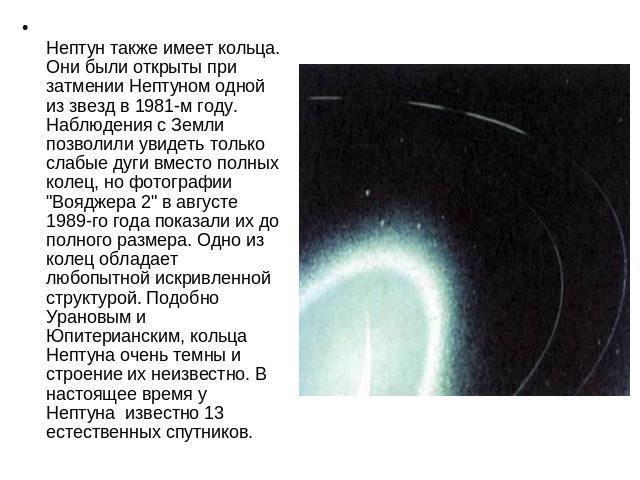 Нептун также имеет кольца. Они были открыты при затмении Нептуном одной из звезд в 1981-м году. Наблюдения с Земли позволили увидеть только слабые дуги вместо полных колец, но фотографии 