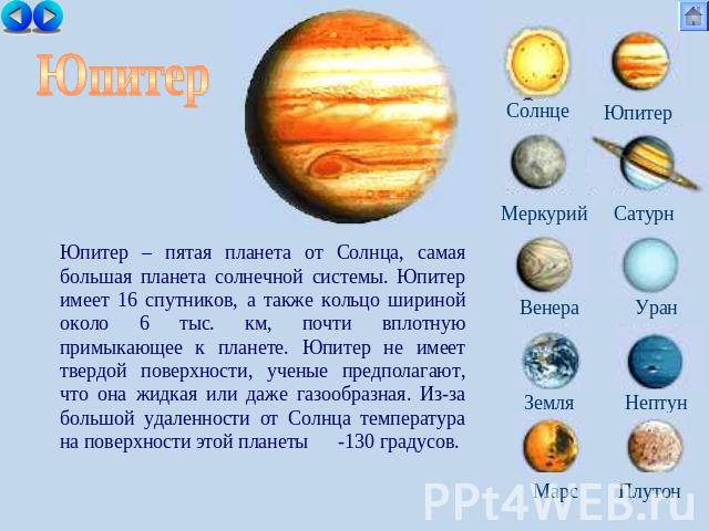 Юпитер Юпитер – пятая планета от Солнца, самая большая планета солнечной системы. Юпитер имеет 16 спутников, а также кольцо шириной около 6 тыс. км, почти вплотную примыкающее к планете. Юпитер не имеет твердой поверхности, ученые предполагают, что …