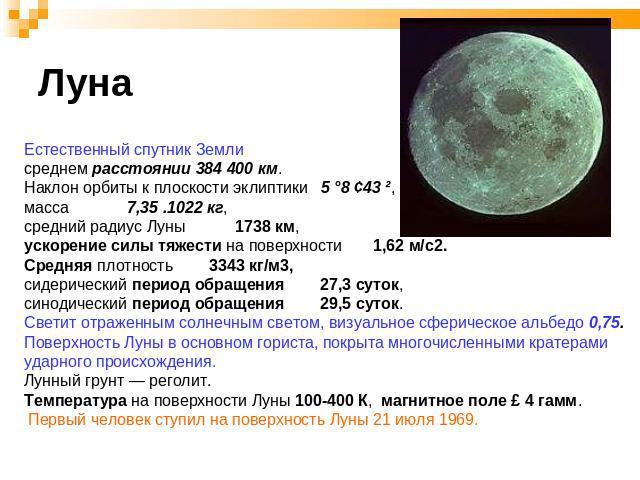 Луна Естественный спутник Землисреднем расстоянии 384 400 км. Наклон орбиты к плоскости эклиптики 5 °8 ¢43 ², масса 7,35 .1022 кг, средний радиус Луны 1738 км,ускорение силы тяжести на поверхности 1,62 м/с2. Средняя плотность 3343 кг/м3, сидерически…
