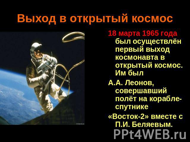 Выход в открытый космос 18 марта 1965 года был осуществлён первый выход космонавта в открытый космос. Им был А.А. Леонов, совершавший полёт на корабле-спутнике «Восток-2» вместе с П.И. Беляевым.