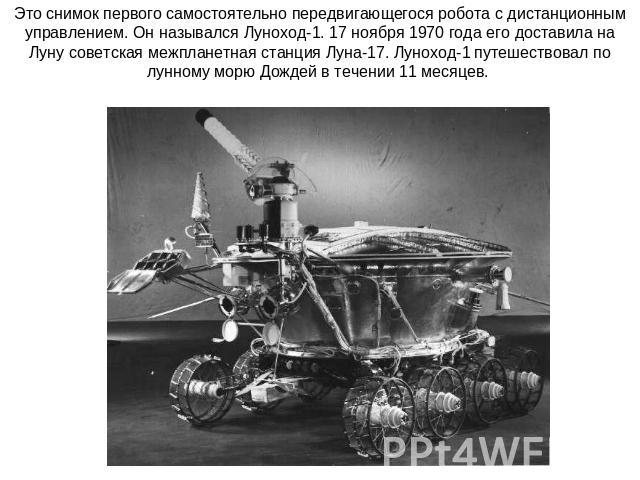 Это снимок первого самостоятельно передвигающегося робота с дистанционным управлением. Он назывался Луноход-1. 17 ноября 1970 года его доставила на Луну советская межпланетная станция Луна-17. Луноход-1 путешествовал по лунному морю Дождей в течении…