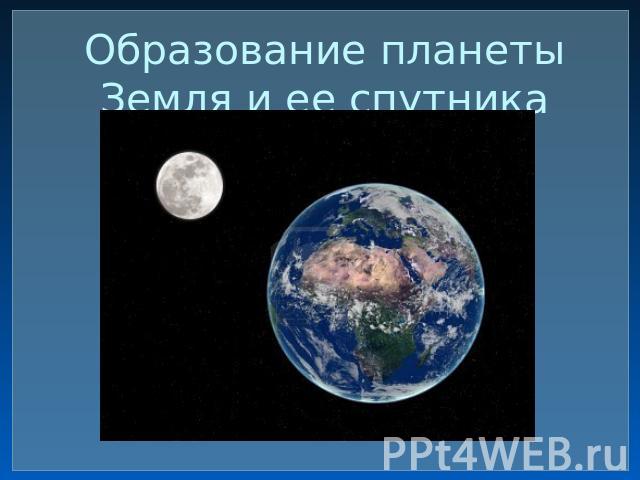 Образование планеты Земля и ее спутника Луны.