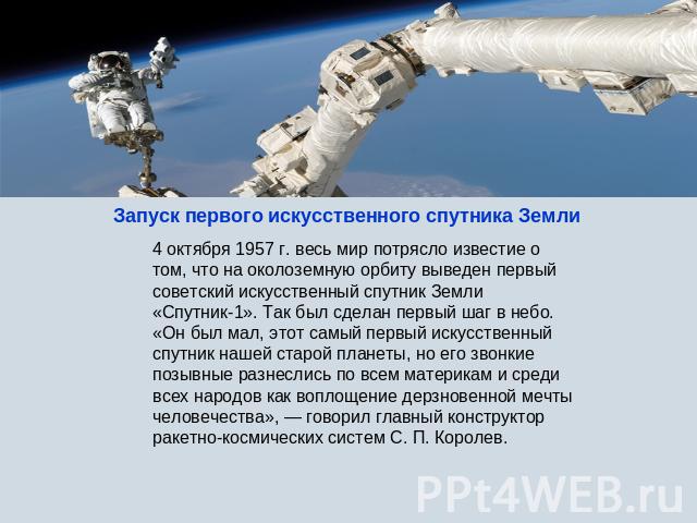 Запуск первого искусственного спутника Земли 4 октября 1957 г. весь мир потрясло известие о том, что на околоземную орбиту выведен первый советский искусственный спутник Земли «Спутник-1». Так был сделан первый шаг в небо. «Он был мал, этот самый пе…