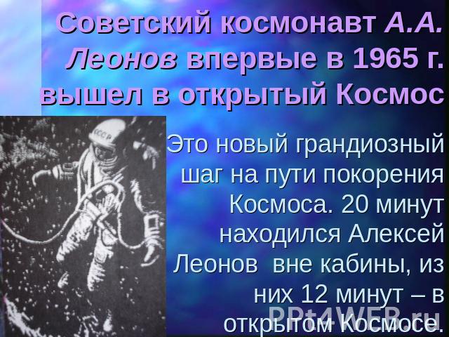 Советский космонавт А.А. Леонов впервые в 1965 г. вышел в открытый Космос Это новый грандиозный шаг на пути покорения Космоса. 20 минут находился Алексей Леонов вне кабины, из них 12 минут – в открытом Космосе.