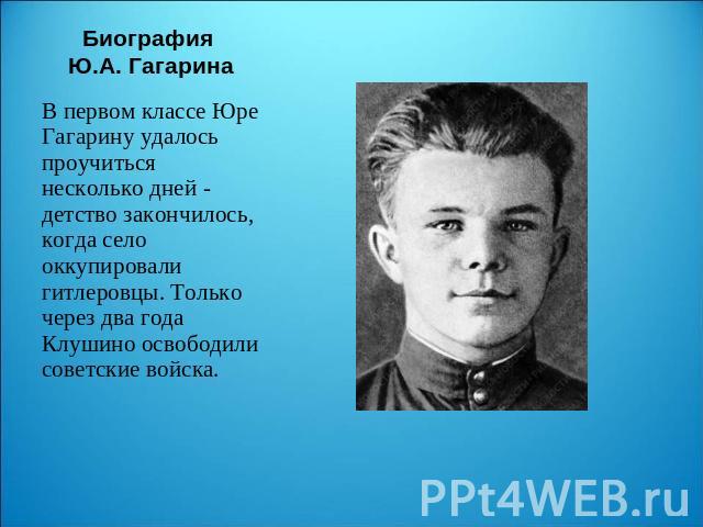 Биография Ю.А. Гагарина В первом классе Юре Гагарину удалось проучиться несколько дней - детство закончилось, когда село оккупировали гитлеровцы. Только через два года Клушино освободили советские войска.