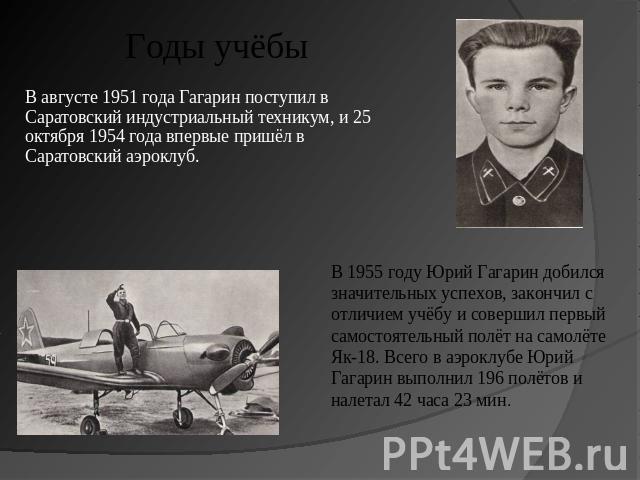 Годы учёбы В августе 1951 года Гагарин поступил в Саратовский индустриальный техникум, и 25 октября 1954 года впервые пришёл в Саратовский аэроклуб. В 1955 году Юрий Гагарин добился значительных успехов, закончил с отличием учёбу и совершил первый с…