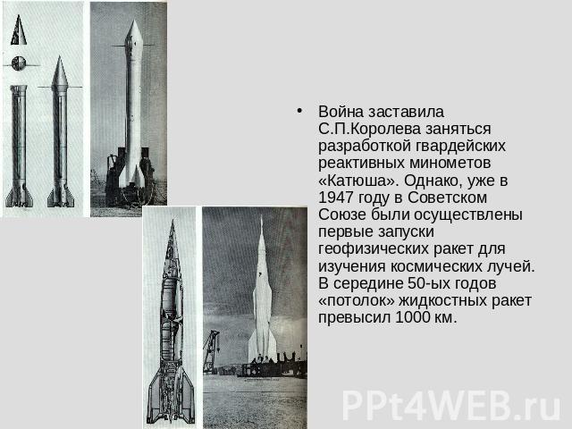 Война заставила С.П.Королева заняться разработкой гвардейских реактивных минометов «Катюша». Однако, уже в 1947 году в Советском Союзе были осуществлены первые запуски геофизических ракет для изучения космических лучей. В середине 50-ых годов «потол…