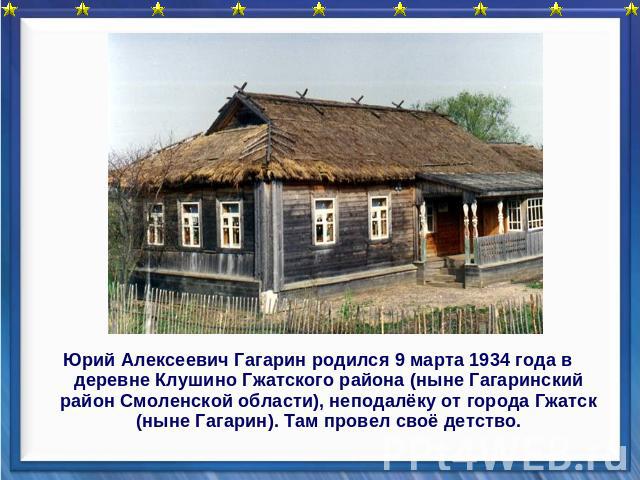 Юрий Алексеевич Гагарин родился 9 марта 1934 года в деревне Клушино Гжатского района (ныне Гагаринский район Смоленской области), неподалёку от города Гжатск (ныне Гагарин). Там провел своё детство.