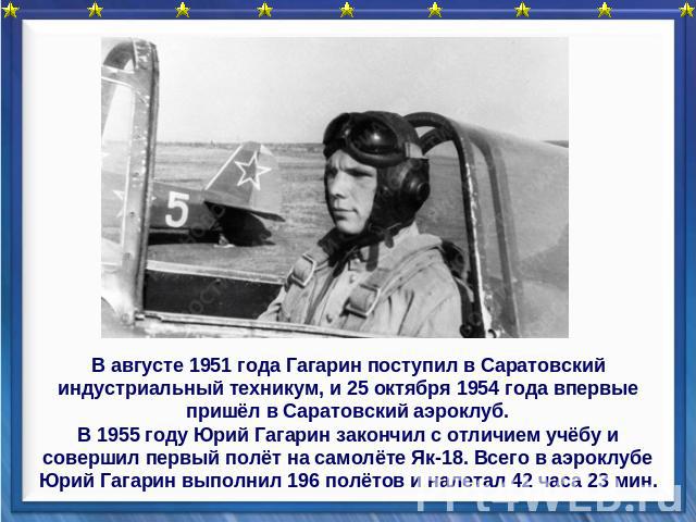В августе 1951 года Гагарин поступил в Саратовский индустриальный техникум, и 25 октября 1954 года впервые пришёл в Саратовский аэроклуб.В 1955 году Юрий Гагарин закончил с отличием учёбу и совершил первый полёт на самолёте Як-18. Всего в аэроклубе …