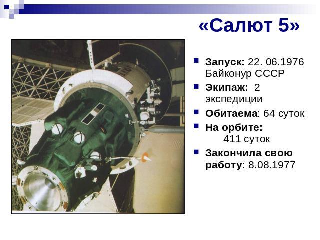 «Салют 5» Запуск: 22. 06.1976 Байконур СССРЭкипаж: 2 экспедицииОбитаема: 64 сутокНа орбите: 411 сутокЗакончила свою работу: 8.08.1977