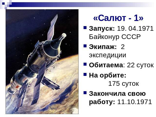 «Салют - 1» Запуск: 19. 04.1971 Байконур СССРЭкипаж: 2 экспедицииОбитаема: 22 сутокНа орбите: 175 сутокЗакончила свою работу: 11.10.1971