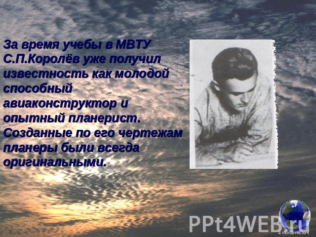 За время учебы в МВТУ С.П.Королёв уже получил известность как молодой способный авиаконструктор и опытный планерист. Созданные по его чертежам планеры были всегда оригинальными.