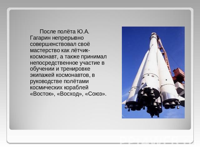 После полёта Ю.А. Гагарин непрерывно совершенствовал своё мастерство как лётчик-космонавт, а также принимал непосредственное участие в обучении и тренировке экипажей космонавтов, в руководстве полётами космических кораблей «Восток», «Восход», «Союз».