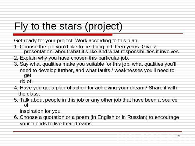 Fly to the stars (project) Get ready for your project. Work according to this plan.1. Choose the job you’d like to be doing in fifteen years. Give a presentation about what it’s like and what responsibilities it involves.2. Explain why you have chos…