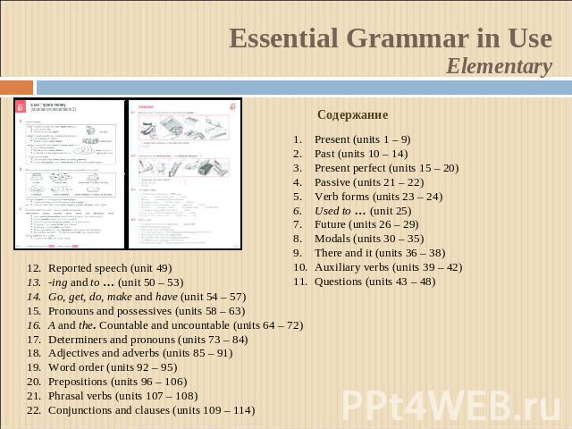 Essential Grammar in UseElementaryСодержаниеPresent (units 1 – 9)Past (units 10 – 14)Present perfect (units 15 – 20)Passive (units 21 – 22)Verb forms (units 23 – 24)Used to … (unit 25)Future (units 26 – 29)Modals (units 30 – 35)There and it (units 3…