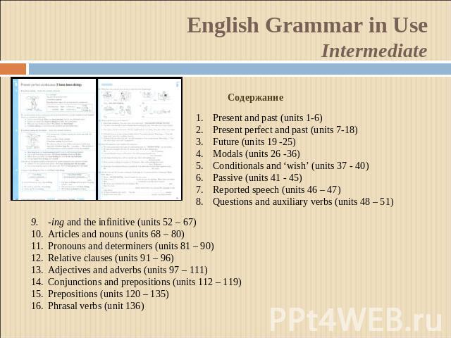 English Grammar in UseIntermediate СодержаниеPresent and past (units 1-6)Present perfect and past (units 7-18)Future (units 19 -25)Modals (units 26 -36)Conditionals and ‘wish’ (units 37 - 40)Passive (units 41 - 45)Reported speech (units 46 – 47)Ques…