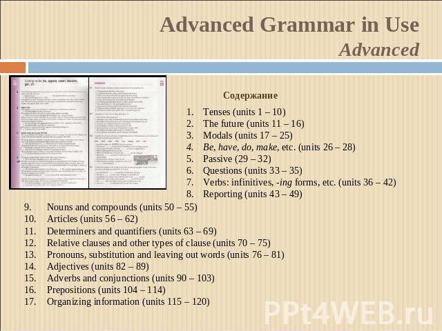 Advanced Grammar in UseAdvanced СодержаниеTenses (units 1 – 10)The future (units 11 – 16)Modals (units 17 – 25)Be, have, do, make, etc. (units 26 – 28)Passive (29 – 32)Questions (units 33 – 35)Verbs: infinitives, -ing forms, etc. (units 36 – 42)Repo…