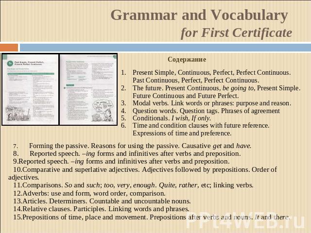Grammar and Vocabulary for First Certificate СодержаниеPresent Simple, Continuous, Perfect, Perfect Continuous. Past Continuous, Perfect, Perfect Continuous.The future. Present Continuous, be going to, Present Simple. Future Continuous and Future Pe…