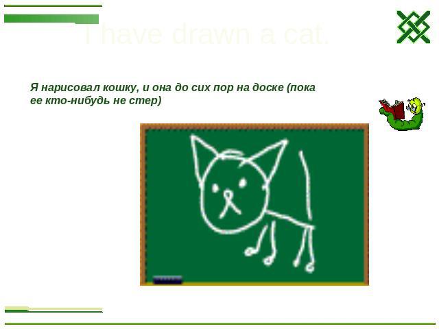 I have drawn a cat. Я нарисовал кошку, и она до сих пор на доске (пока ее кто-нибудь не стер)