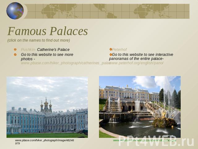 Famous Palaces(click on the names to find out more) Pushkin- Catherine’s PalaceGo to this website to see more photos - www.pbase.com/hiker_photograph/catherines_palacPeterhof Go to this website to see interactive panoramas of the entire palace- www.…