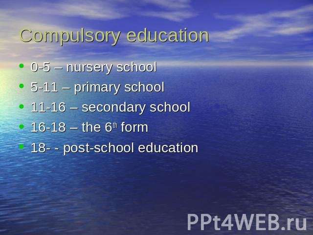 Compulsory education 0-5 – nursery school5-11 – primary school11-16 – secondary school16-18 – the 6th form18- - post-school education