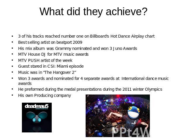 What did they achieve? 3 of his tracks reached number one on Billboard's Hot Dance Airplay chartBest selling artist on beatport 2009His mix album was Grammy nominated and won 3 Juno AwardsMTV House DJ for MTV music awardsMTV PUSH artist of the weekG…