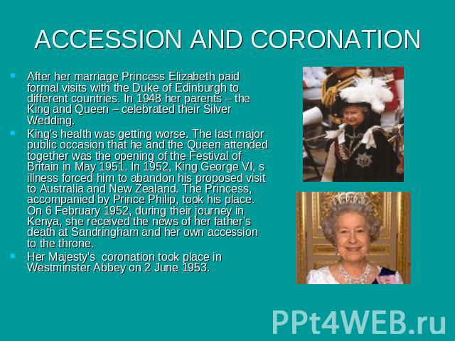 ACCESSION AND CORONATION After her marriage Princess Elizabeth paid formal visits with the Duke of Edinburgh to different countries. In 1948 her parents – the King and Queen – celebrated their Silver Wedding. King's health was getting worse. The las…