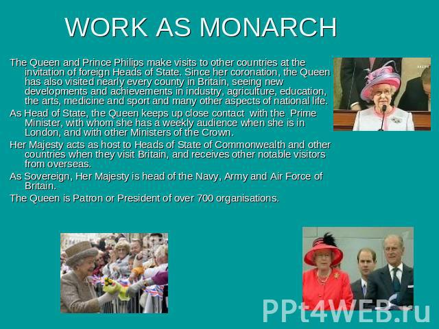 WORK AS MONARCH The Queen and Prince Philips make visits to other countries at the invitation of foreign Heads of State. Since her coronation, the Queen has also visited nearly every county in Britain, seeing new developments and achievements in ind…