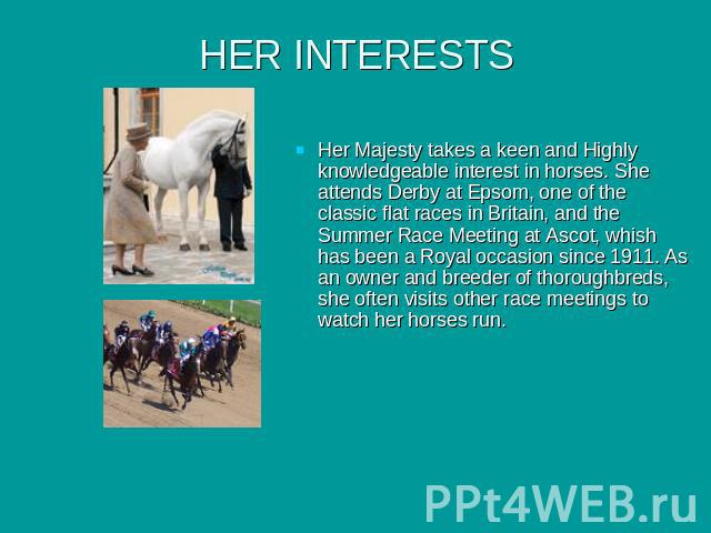 HER INTERESTS Her Majesty takes a keen and Highly knowledgeable interest in horses. She attends Derby at Epsom, one of the classic flat races in Britain, and the Summer Race Meeting at Ascot, whish has been a Royal occasion since 1911. As an owner a…