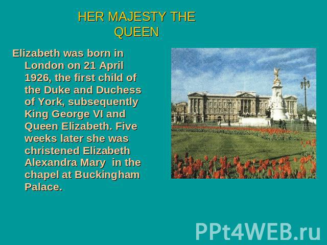 HER MAJESTY THE QUEEN Elizabeth was born in London on 21 April 1926, the first child of the Duke and Duchess of York, subsequently King George VI and Queen Elizabeth. Five weeks later she was christened Elizabeth Alexandra Mary in the chapel at Buck…