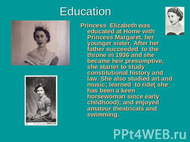 Education Princess Elizabeth was educated at Home with Princess Margaret, her younger sister. After her father succeeded to the throne in 1936 and she became heir presumptive, she starter to study constitutional history and law. She also studied art…